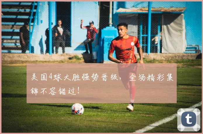 美国4球大胜强势晋级，全场精彩集锦不容错过！