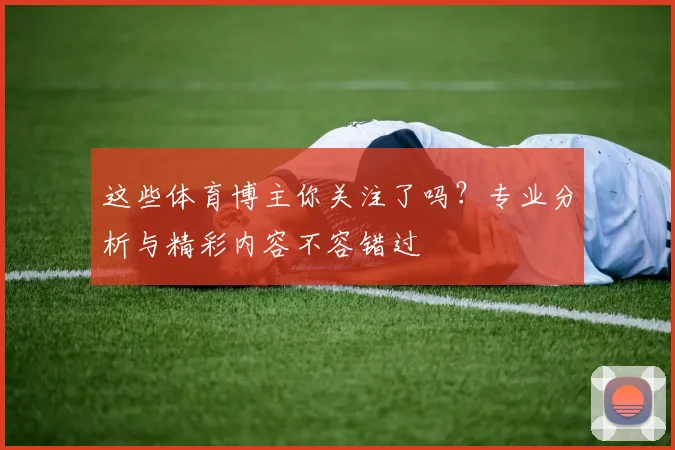 这些体育博主你关注了吗?专业分析与精彩内容不容错过