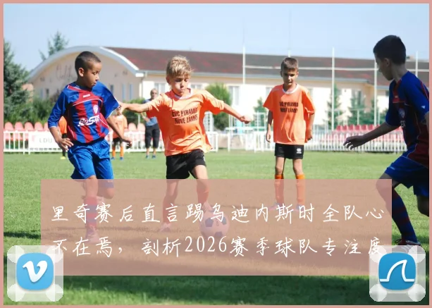 里奇赛后直言踢乌迪内斯时全队心不在焉，剖析2026赛季球队专注度缺失的三大根源