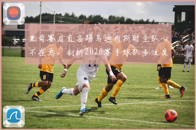 里奇赛后直言踢乌迪内斯时全队心不在焉,剖析2026赛季球队专注度缺失的三大根源