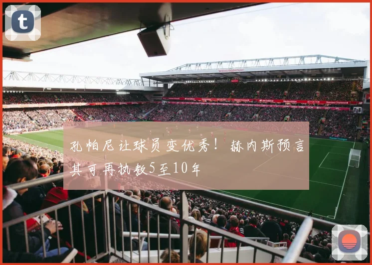 孔帕尼让球员变优秀！赫内斯预言其可再执教5至10年