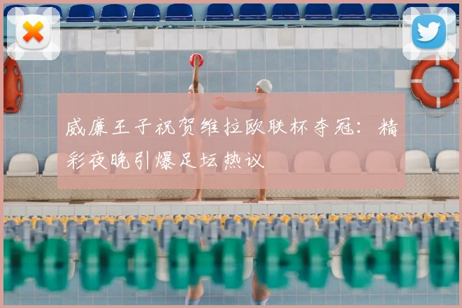 威廉王子祝贺维拉欧联杯夺冠：精彩夜晚引爆足坛热议