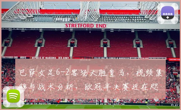 巴萨女足6-2客场大胜皇马,视频集锦与战术分析,欧冠半决赛近在咫尺