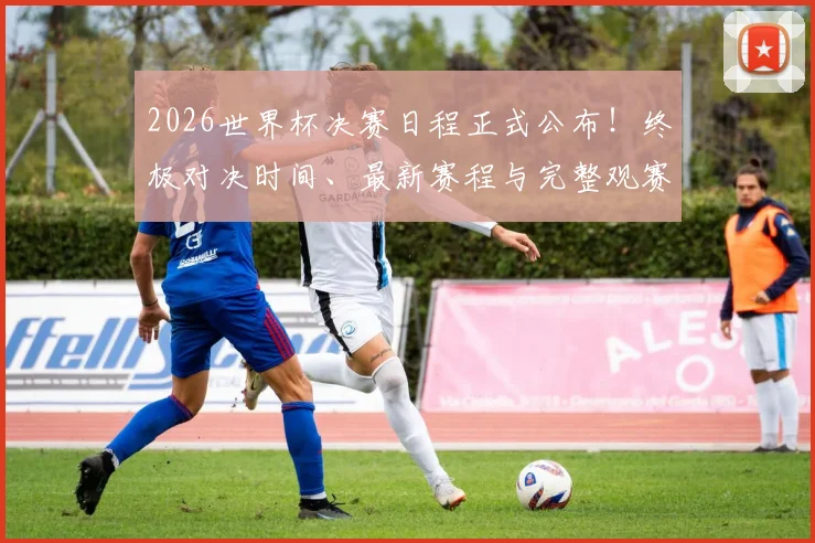 2026世界杯决赛日程正式公布!终极对决时间、最新赛程与完整观赛指南