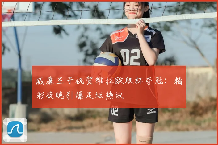 威廉王子祝贺维拉欧联杯夺冠：精彩夜晚引爆足坛热议